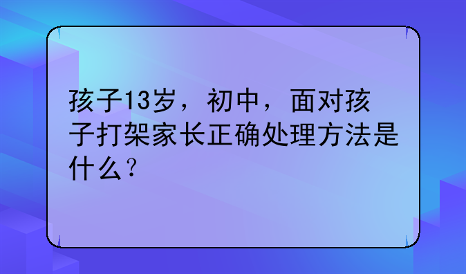 孩子13岁，初中，面对孩子打架家长正确处理方法是什么？