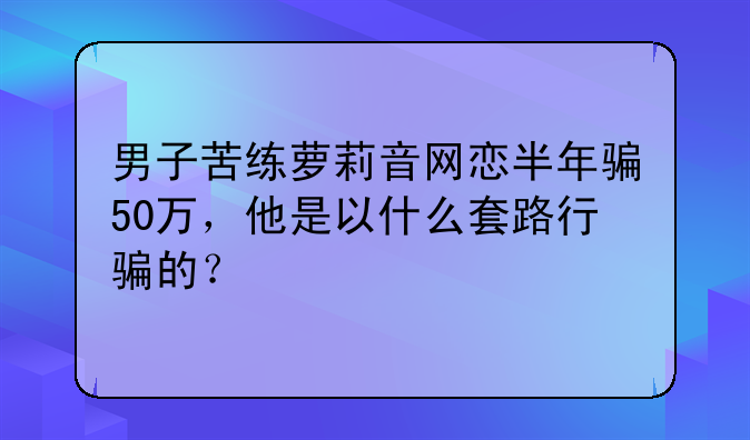 男子苦练萝莉音网恋半年骗50万，他是以什么套路行骗的？