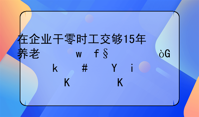 在企业干零时工交够15年养老保险退休以党案还是身份证为准