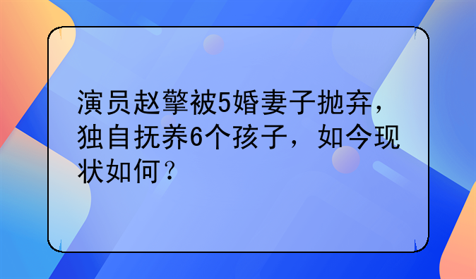 演员赵擎被5婚妻子抛弃，独自抚养6个孩子，如今现状如何？