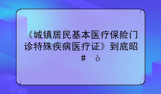 《城镇居民基本医疗保险门诊特殊疾病医疗证》到底是什么？