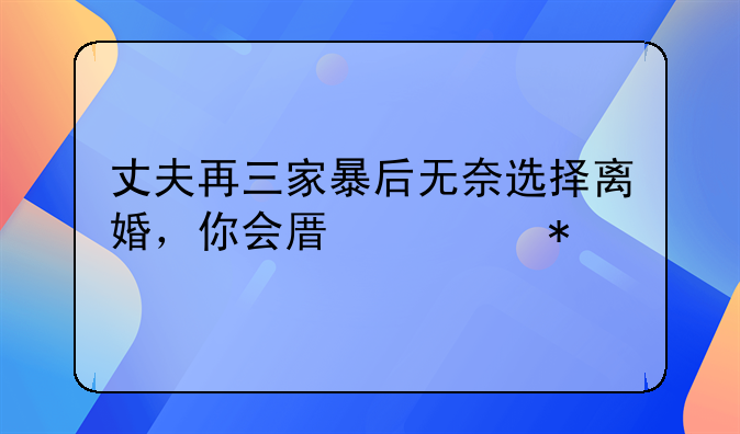 丈夫再三家暴后无奈选择离婚，你会原谅动手打你的男人吗？