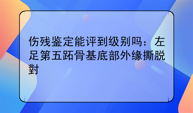 伤残鉴定能评到级别吗：左足第五跖骨基底部外缘撕脱小骨片