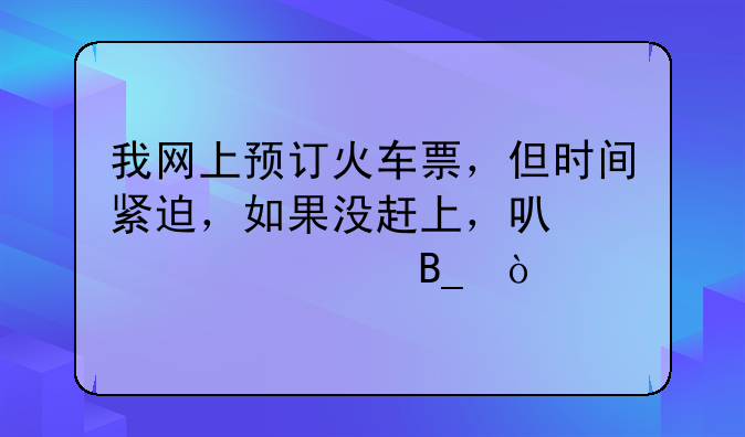 我网上预订火车票，但时间紧迫，如果没赶上，可以退票吗？