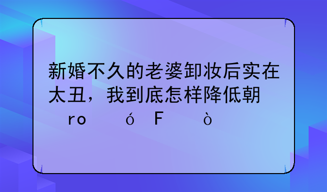 新婚不久的老婆卸妆后实在太丑，我到底怎样降低期望值呢？