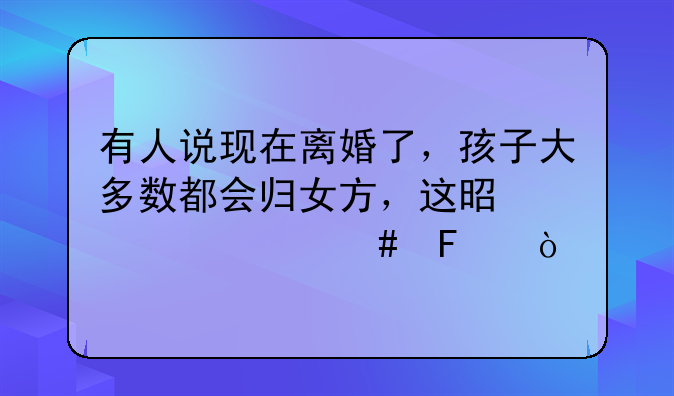 有人说现在离婚了，孩子大多数都会归女方，这是为什么呢？