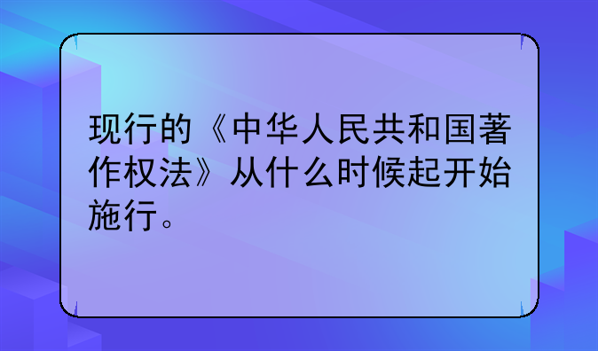 现行的《中华人民共和国著作权法》从什么时候起开始施行。