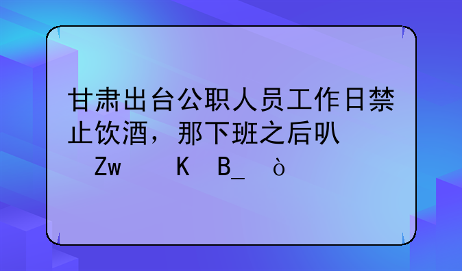 甘肃出台公职人员工作日禁止饮酒，那下班之后可以喝酒吗？