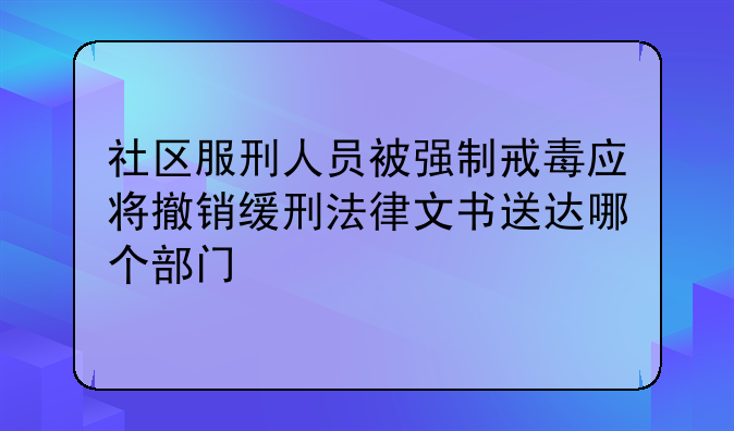 社区服刑人员被强制戒毒应将撤销缓刑法律文书送达哪个部门