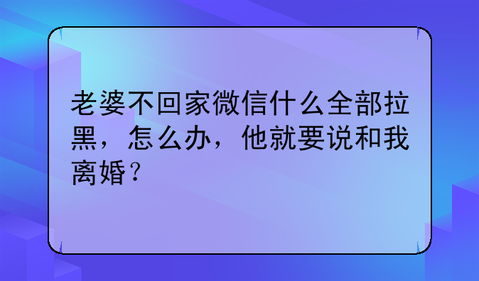 老婆不回家微信什么全部拉黑，怎么办，他就要说和我离婚？