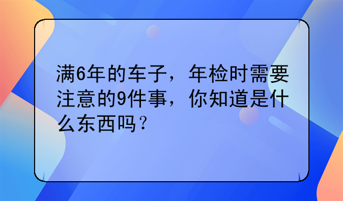 满6年的车子，年检时需要注意的9件事，你知道是什么东西吗？