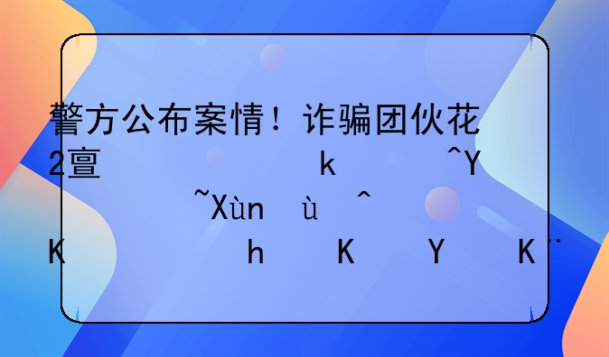 警方公布案情！诈骗团伙花2亿元做广告骗取近5亿！怎么回事？