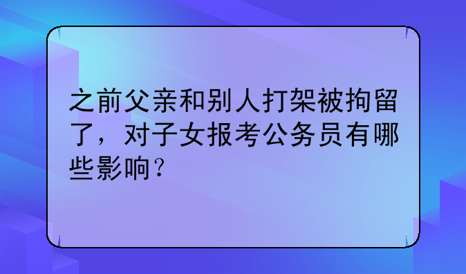 之前父亲和别人打架被拘留了，对子女报考公务员有哪些影响？