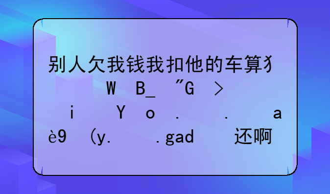 别人欠我钱我扣他的车算犯法吗我可是找了他几次他也不还啊！