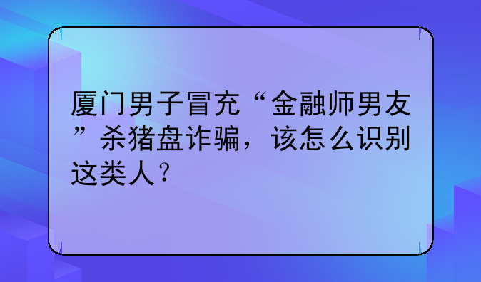 厦门男子冒充“金融师男友”杀猪盘诈骗，该怎么识别这类人？