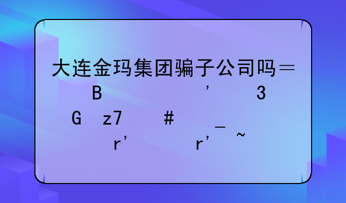 大连金玛集团骗子公司吗？听说涉嫌金融诈骗。有没有知道的？