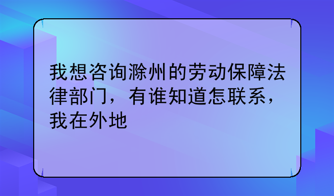 我想咨询滁州的劳动保障法律部门，有谁知道怎联系，我在外地