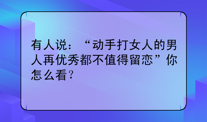 有人说：“动手打女人的男人再优秀都不值得留恋”你怎么看？