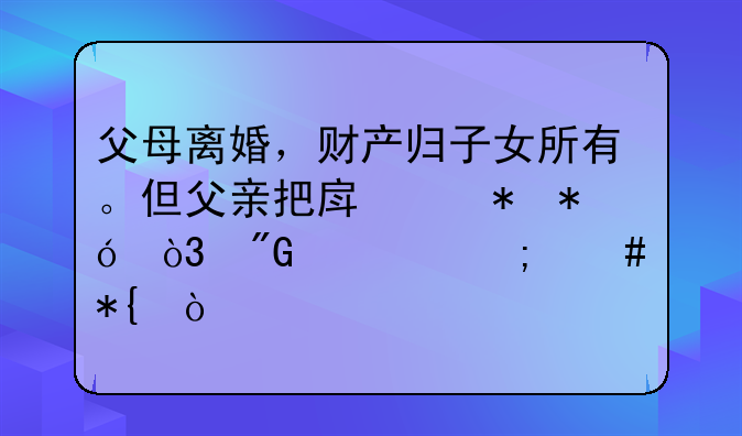 父母离婚，财产归子女所有。但父亲把房产抵押，我该怎么办？