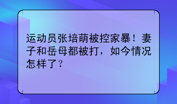 运动员张培萌被控家暴！妻子和岳母都被打，如今情况怎样了？