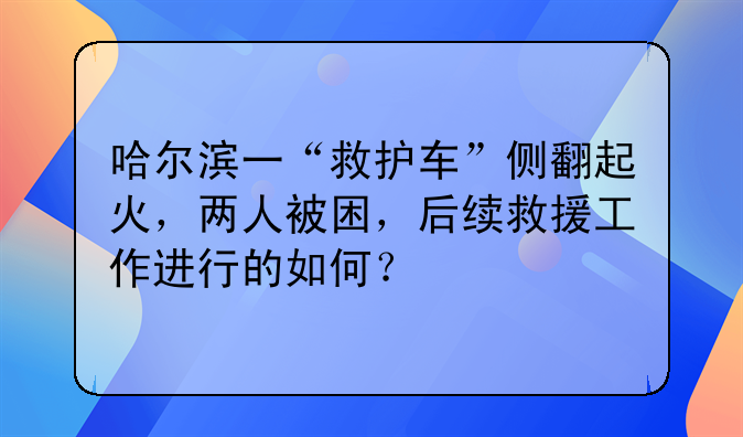 哈尔滨一“救护车”侧翻起火，两人被困，后续救援工作进行的如何？