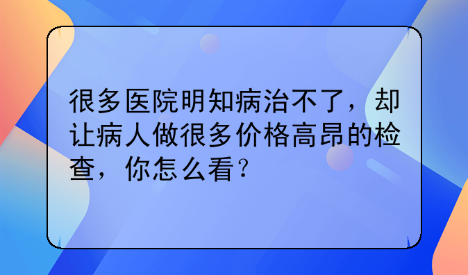 很多医院明知病治不了，却让病人做很多价格高昂的检查，你怎么看？