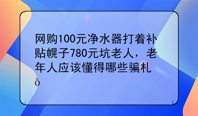 网购100元净水器打着补贴幌子780元坑老人，老年人应该懂得哪些骗术？