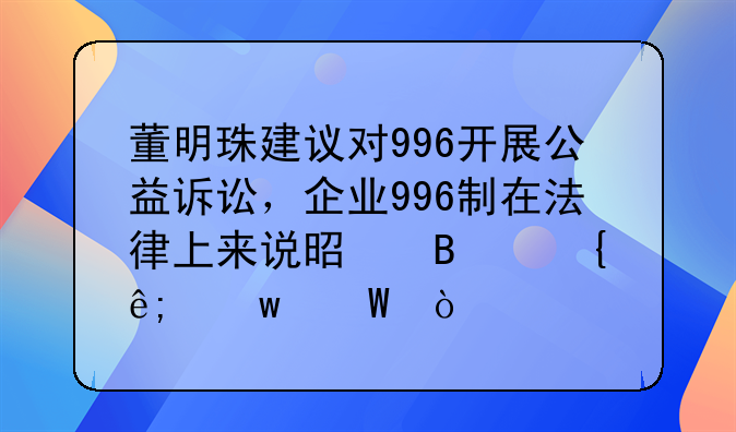 董明珠建议对996开展公益诉讼，企业996制在法律上来说是否属于违法？