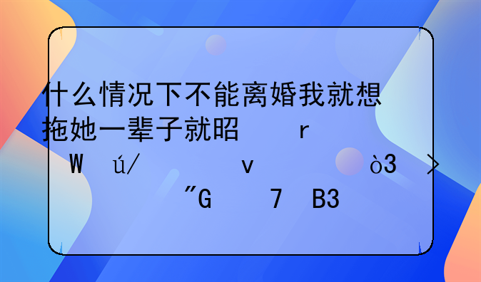 什么情况下不能离婚我就想拖她一辈子就是在法律上来说，只要我不同意