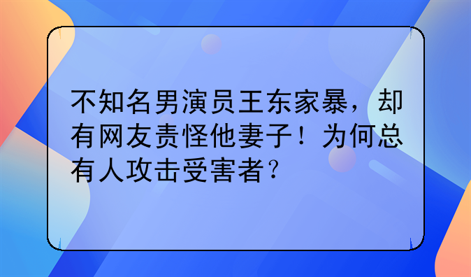 不知名男演员王东家暴，却有网友责怪他妻子！为何总有人攻击受害者？