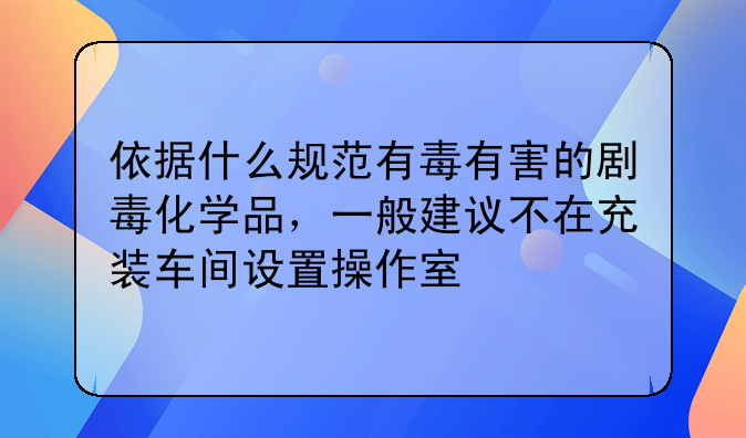 依据什么规范有毒有害的剧毒化学品，一般建议不在充装车间设置操作室