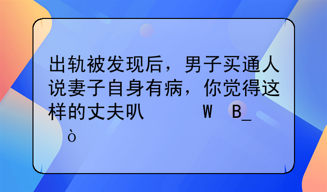 出轨被发现后，男子买通人说妻子自身有病，你觉得这样的丈夫可怕吗？