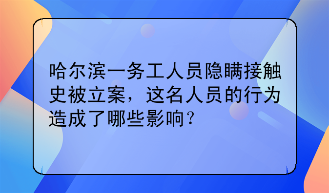 哈尔滨一务工人员隐瞒接触史被立案，这名人员的行为造成了哪些影响？