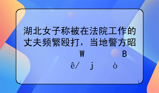 湖北女子称被在法院工作的丈夫频繁殴打，当地警方是如何处理此事的？