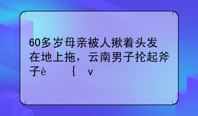 60多岁母亲被人揪着头发在地上拖，云南男子抡起斧子连杀3人，后来怎样？