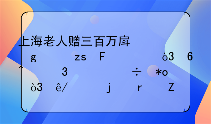 上海老人赠三百万房产给水果摊主，却无行为能力，事件的最新进展如何？