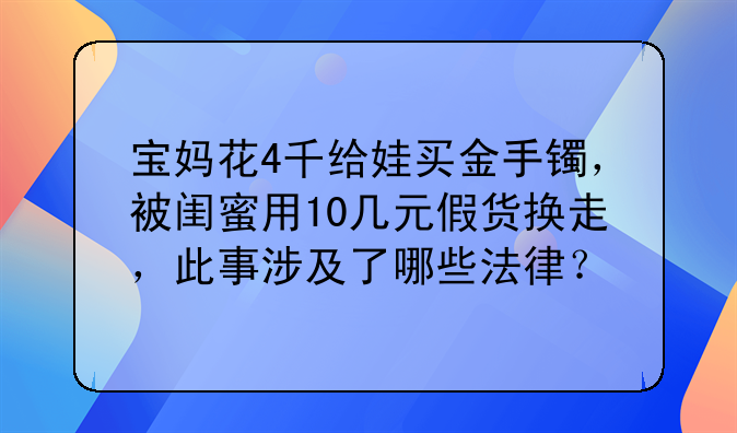 宝妈花4千给娃买金手镯，被闺蜜用10几元假货换走，此事涉及了哪些法律？