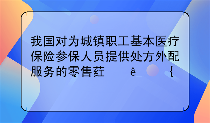 我国对为城镇职工基本医疗保险参保人员提供处方外配服务的零售药店实行