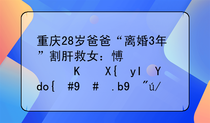 重庆28岁爸爸“离婚3年”割肝救女：愿为女儿付出生命，怎么看这份亲情？