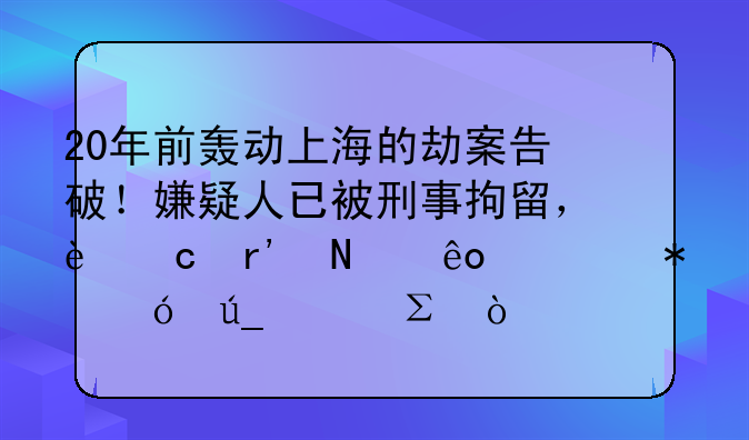 20年前轰动上海的劫案告破！嫌疑人已被刑事拘留，还有哪些细节值得关注？