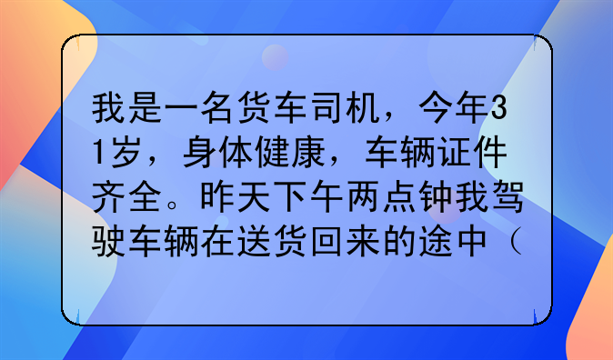 我是一名货车司机，今年31岁，身体健康，车辆证件齐全。昨天下午两点钟我驾驶车辆在送货回来的途中（空