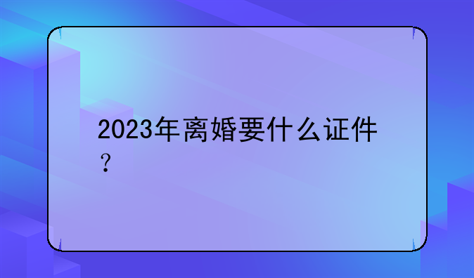 2023年离婚要什么证件？