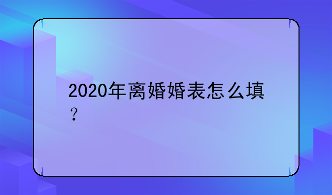 2020年离婚婚表怎么填？