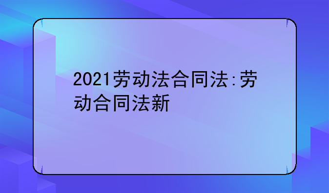 2021劳动法合同法:劳动合同法新