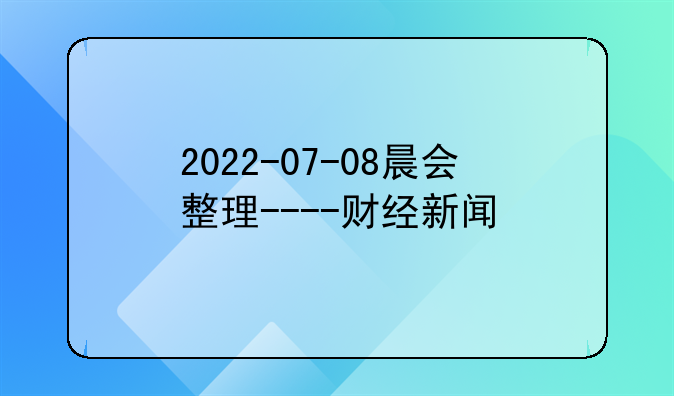 2022-07-08晨会整理----财经新闻