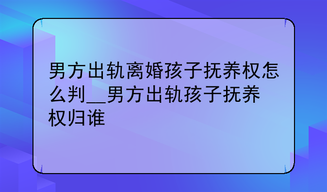 男方出轨离婚孩子抚养权怎么判__男方出轨孩子抚养权归谁