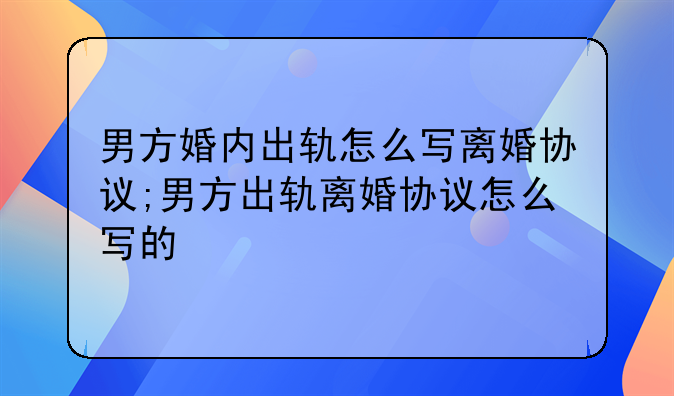 男方婚内出轨怎么写离婚协议;男方出轨离婚协议怎么写的