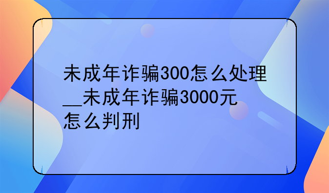 未成年诈骗300怎么处理__未成年诈骗3000元怎么判刑