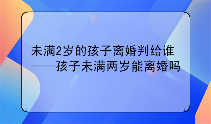 未满2岁的孩子离婚判给谁——孩子未满两岁能离婚吗