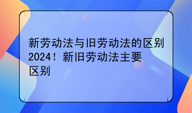 新劳动法与旧劳动法的区别2024！新旧劳动法主要区别